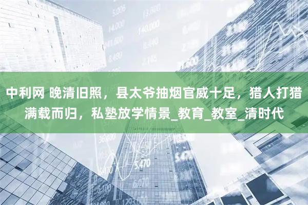 中利网 晚清旧照，县太爷抽烟官威十足，猎人打猎满载而归，私塾放学情景_教育_教室_清时代