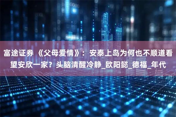 富途证券 《父母爱情》：安泰上岛为何也不顺道看望安欣一家？头脑清醒冷静_欧阳懿_德福_年代