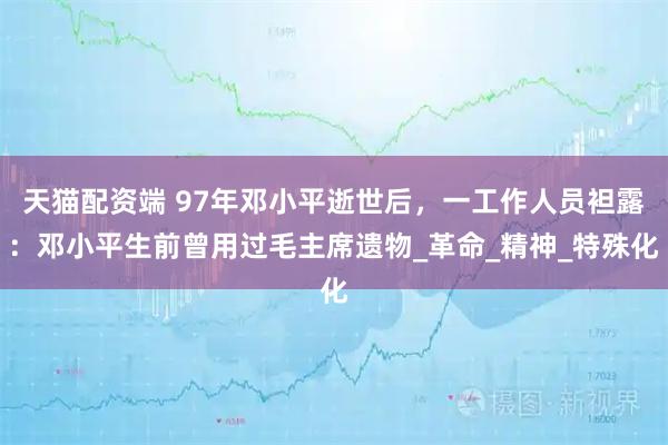 天猫配资端 97年邓小平逝世后，一工作人员袒露：邓小平生前曾用过毛主席遗物_革命_精神_特殊化