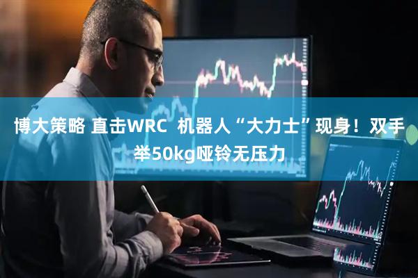 博大策略 直击WRC  机器人“大力士”现身！双手举50kg哑铃无压力