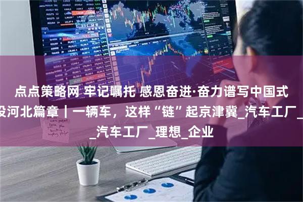 点点策略网 牢记嘱托 感恩奋进·奋力谱写中国式现代化建设河北篇章｜一辆车，这样“链”起京津冀_汽车工厂_理想_企业