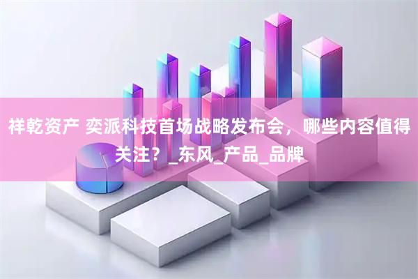祥乾资产 奕派科技首场战略发布会，哪些内容值得关注？_东风_产品_品牌