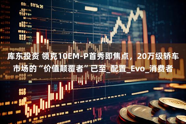 库东投资 领克10EM-P首秀即焦点，20万级轿车市场的“价值颠覆者”已至_配置_Evo_消费者