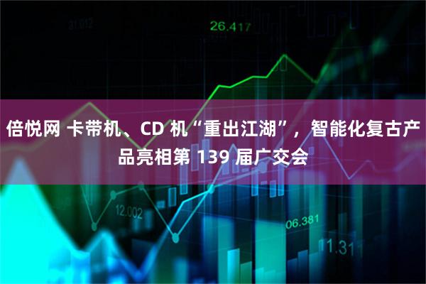 倍悦网 卡带机、CD 机“重出江湖”，智能化复古产品亮相第 139 届广交会