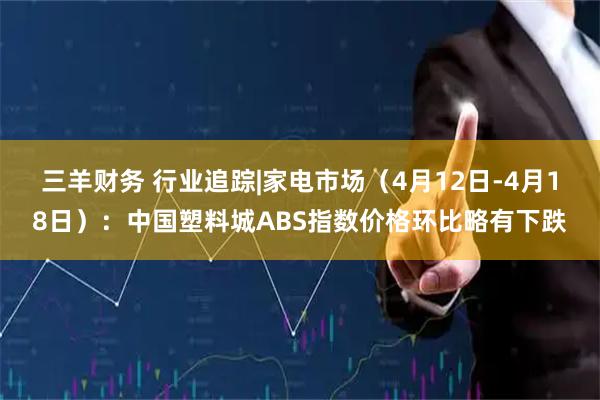 三羊财务 行业追踪|家电市场（4月12日-4月18日）：中国塑料城ABS指数价格环比略有下跌