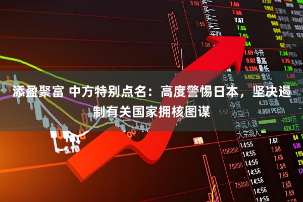 添盈聚富 中方特别点名：高度警惕日本，坚决遏制有关国家拥核图谋