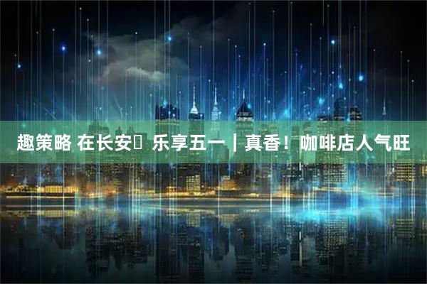 趣策略 在长安・乐享五一｜真香！咖啡店人气旺