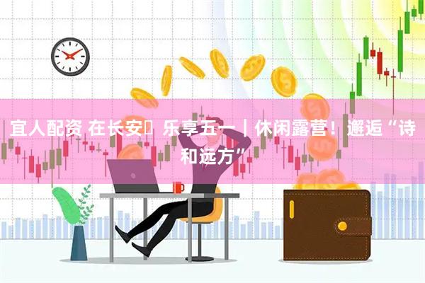 宜人配资 在长安・乐享五一｜休闲露营！邂逅“诗和远方”