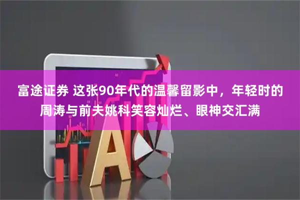 富途证券 这张90年代的温馨留影中，年轻时的周涛与前夫姚科笑容灿烂、眼神交汇满