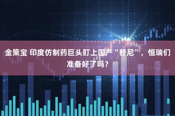 金策宝 印度仿制药巨头盯上国产“替尼”，恒瑞们准备好了吗？
