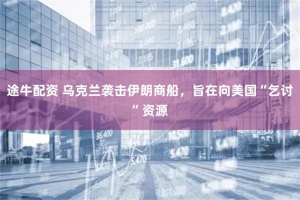 途牛配资 乌克兰袭击伊朗商船，旨在向美国“乞讨”资源