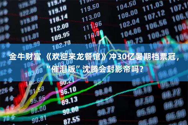 金牛财富 《欢迎来龙餐馆》冲30亿暑期档票冠，“催泪版”沈腾会封影帝吗？
